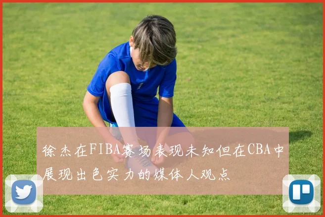 徐杰在FIBA赛场表现未知但在CBA中展现出色实力的媒体人观点