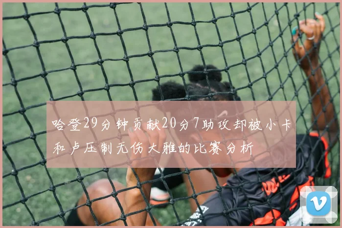 哈登29分钟贡献20分7助攻却被小卡和卢压制无伤大雅的比赛分析