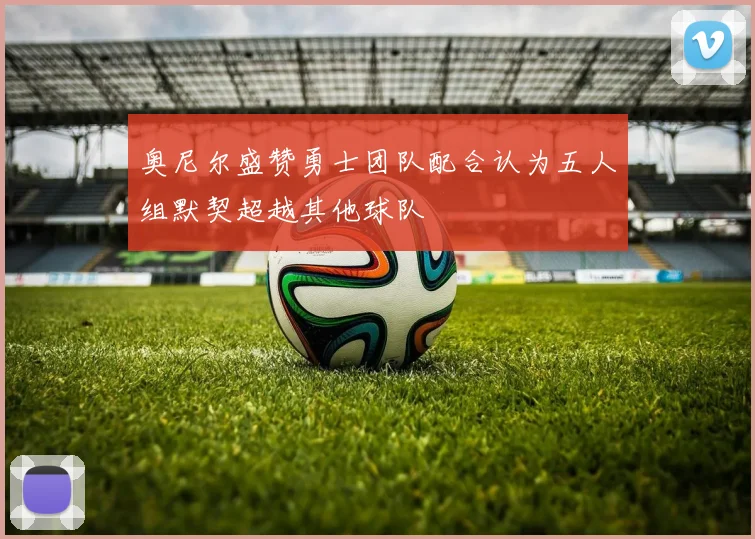 奥尼尔盛赞勇士团队配合认为五人组默契超越其他球队