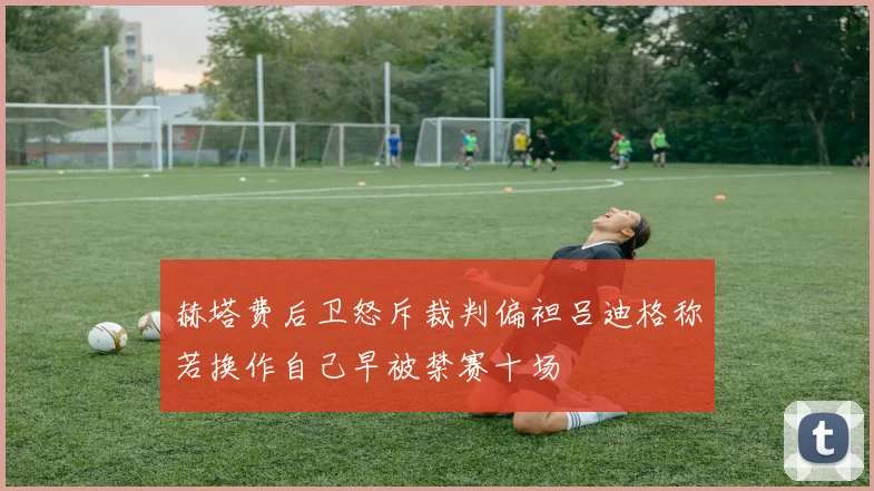 赫塔费后卫怒斥裁判偏袒吕迪格称若换作自己早被禁赛十场