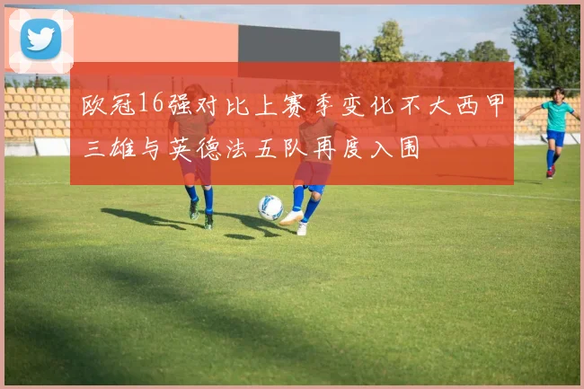 欧冠16强对比上赛季变化不大西甲三雄与英德法五队再度入围