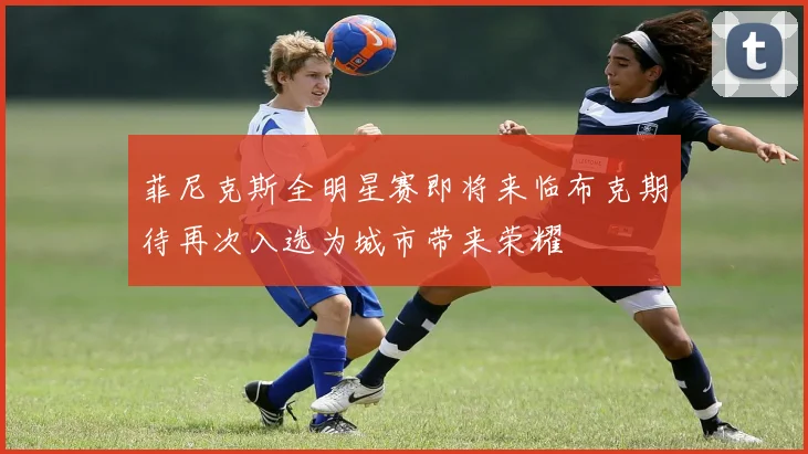 菲尼克斯全明星赛即将来临布克期待再次入选为城市带来荣耀