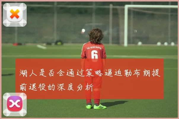 湖人是否会通过策略逼迫勒布朗提前退役的深度分析
