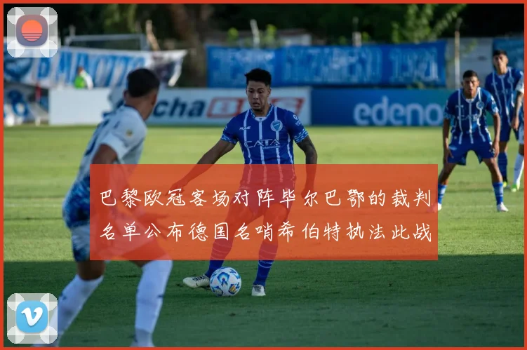 巴黎欧冠客场对阵毕尔巴鄂的裁判名单公布德国名哨希伯特执法此战