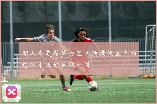 湖人今夏有望为里夫斯提供五年两亿四千万的巨额合同