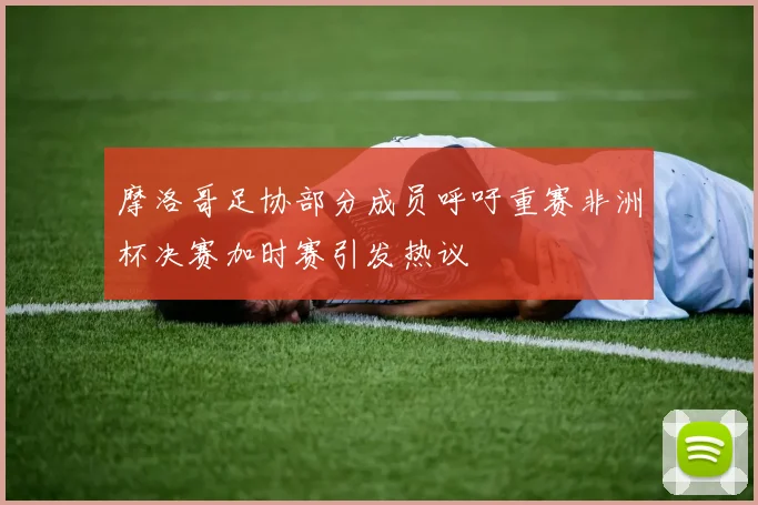 摩洛哥足协部分成员呼吁重赛非洲杯决赛加时赛引发热议