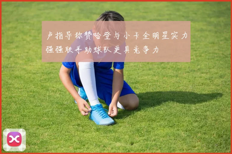 卢指导称赞哈登与小卡全明星实力强强联手助球队更具竞争力