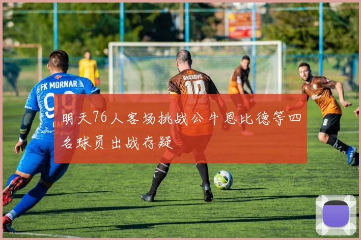 明天76人客场挑战公牛恩比德等四名球员出战存疑