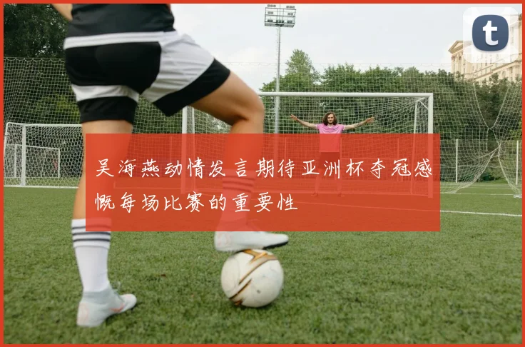 吴海燕动情发言期待亚洲杯夺冠感慨每场比赛的重要性