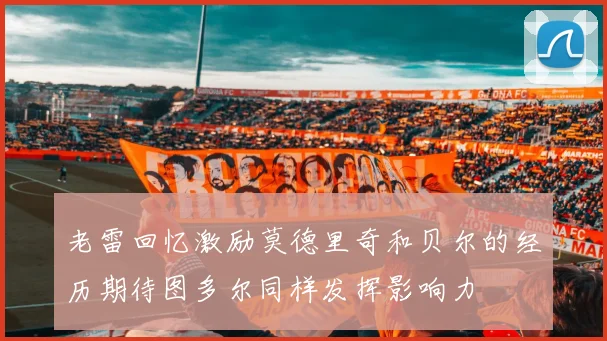 老雷回忆激励莫德里奇和贝尔的经历期待图多尔同样发挥影响力