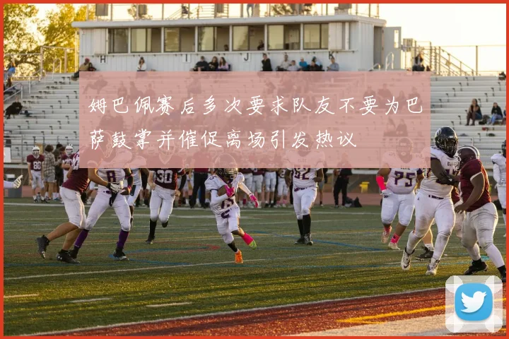 姆巴佩赛后多次要求队友不要为巴萨鼓掌并催促离场引发热议