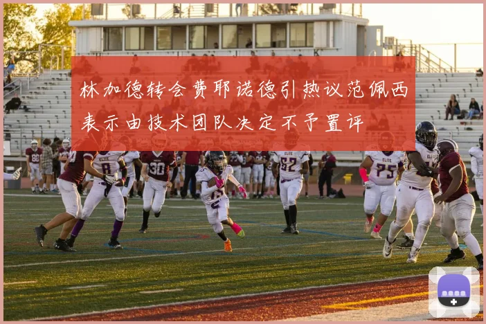 林加德转会费耶诺德引热议范佩西表示由技术团队决定不予置评