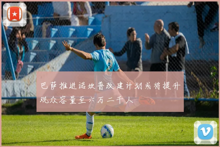 巴萨推进诺坎普改建计划或将提升观众容量至六万二千人