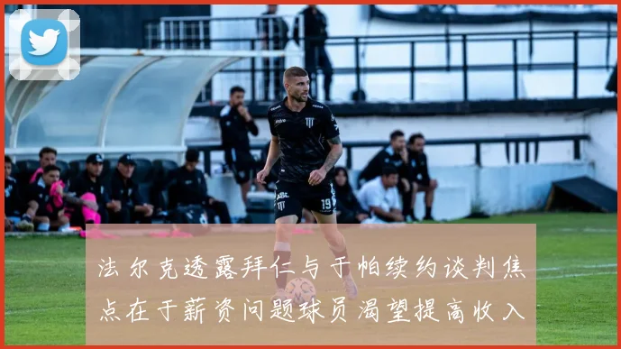 法尔克透露拜仁与于帕续约谈判焦点在于薪资问题球员渴望提高收入