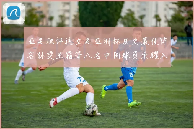亚足联评选女足亚洲杯历史最佳阵容孙雯王霜等八名中国球员荣耀入选