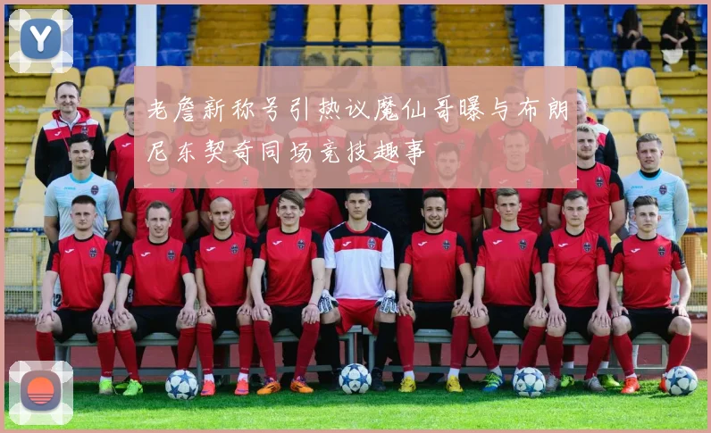 老詹新称号引热议魔仙哥曝与布朗尼东契奇同场竞技趣事