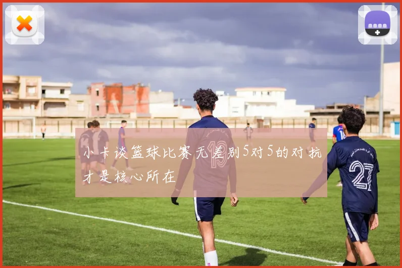 小卡谈篮球比赛无差别5对5的对抗才是核心所在