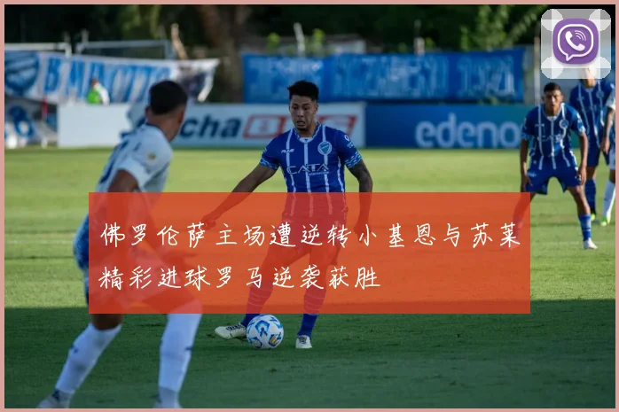 佛罗伦萨主场遭逆转小基恩与苏莱精彩进球罗马逆袭获胜
