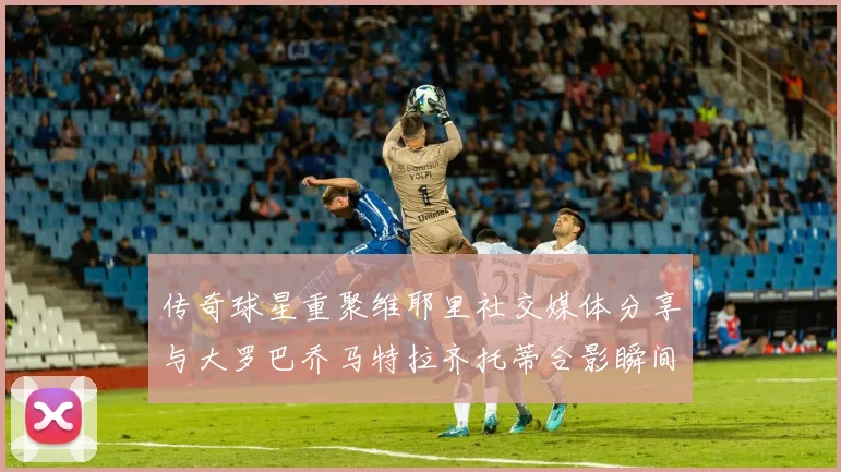 传奇球星重聚维耶里社交媒体分享与大罗巴乔马特拉齐托蒂合影瞬间