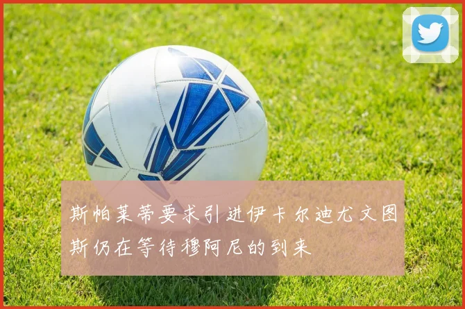 斯帕莱蒂要求引进伊卡尔迪尤文图斯仍在等待穆阿尼的到来